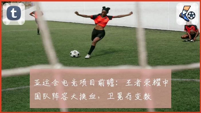 亚运会电竞项目前瞻：王者荣耀中国队阵容大换血，卫冕存变数