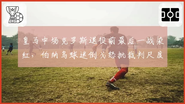 皇马中场克罗斯退役前最后一战染红,伯纳乌球迷倒戈怒批裁判尺度不一