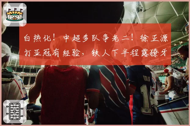 白热化!中超多队争老二!徐正源打亚冠有经验,铁人下半程露獠牙