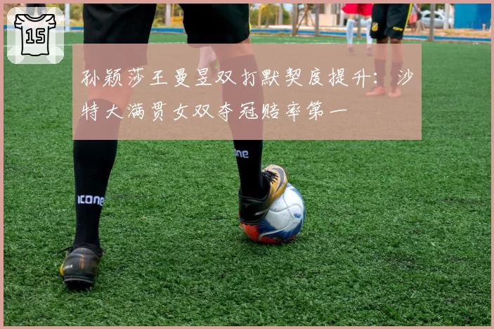 孙颖莎王曼昱双打默契度提升：沙特大满贯女双夺冠赔率第一
