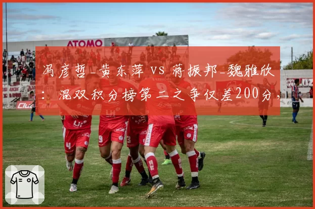 冯彦哲_黄东萍 vs 蒋振邦_魏雅欣：混双积分榜第二之争仅差200分，谁更稳定？