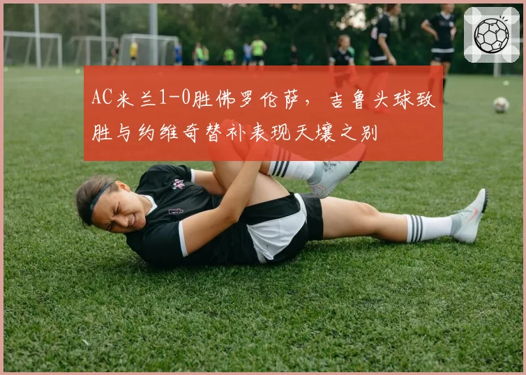 AC米兰1-0胜佛罗伦萨,吉鲁头球致胜与约维奇替补表现天壤之别
