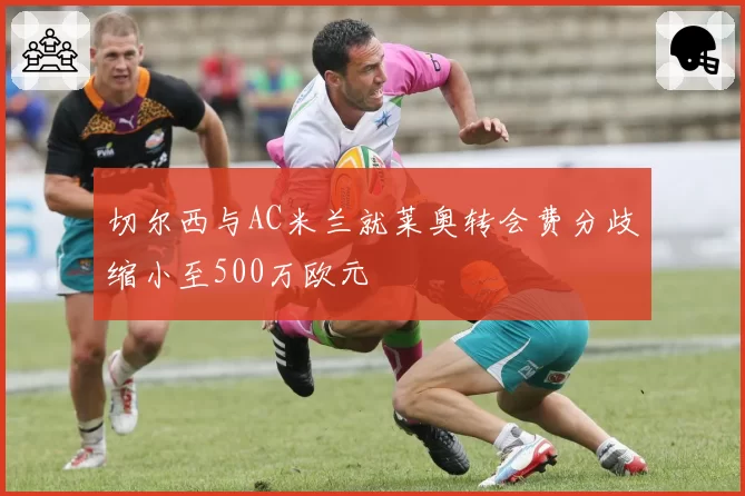 切尔西与AC米兰就莱奥转会费分歧缩小至500万欧元