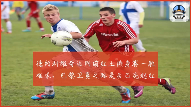 德约科维奇法网前红土热身赛一胜难求,巴黎卫冕之路是否已亮起红灯?