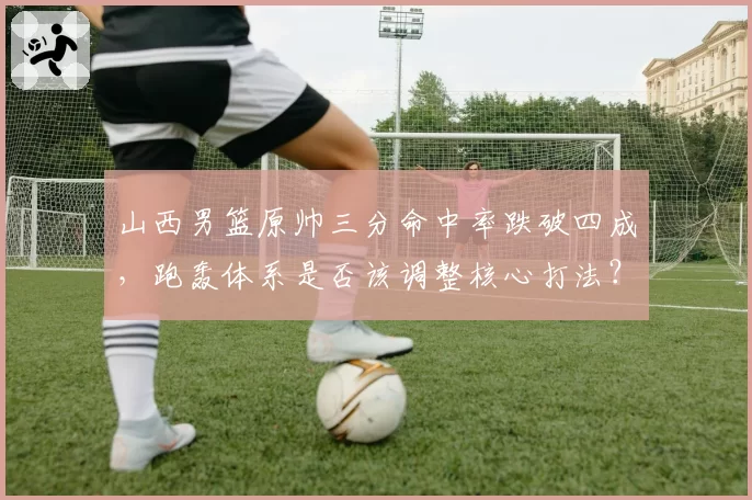 山西男篮原帅三分命中率跌破四成，跑轰体系是否该调整核心打法？