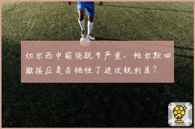切尔西中前场脱节严重,帕尔默回撤接应是否牺牲了进攻锐利度?