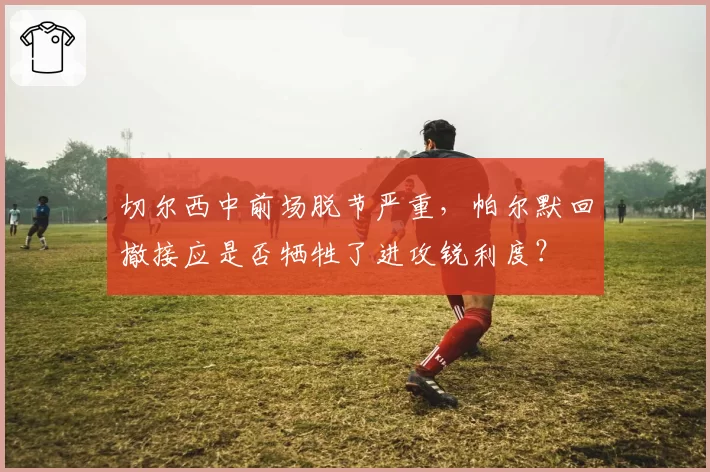 切尔西中前场脱节严重,帕尔默回撤接应是否牺牲了进攻锐利度?