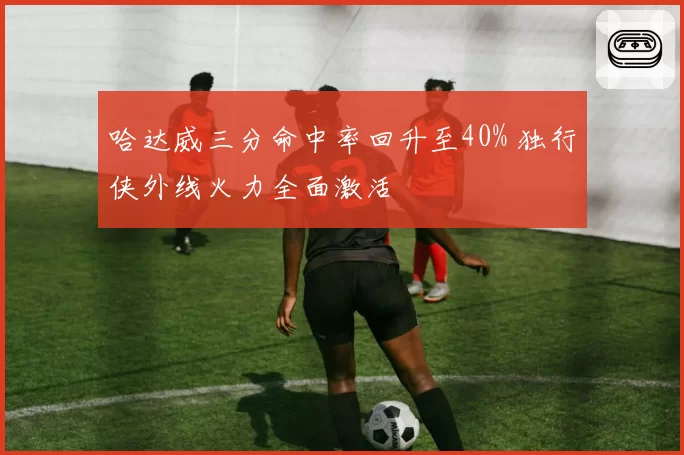 哈达威三分命中率回升至40% 独行侠外线火力全面激活