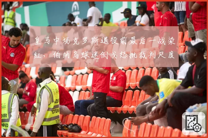 皇马中场克罗斯退役前最后一战染红,伯纳乌球迷倒戈怒批裁判尺度不一