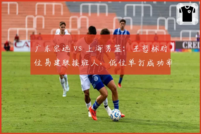 广东宏远 vs 上海男篮：王哲林对位易建联接班人，低位单打成功率决定走势