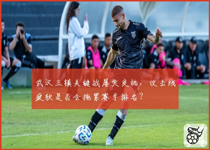 武汉三镇关键战屡失良机,攻击线疲软是否会拖累赛季排名?