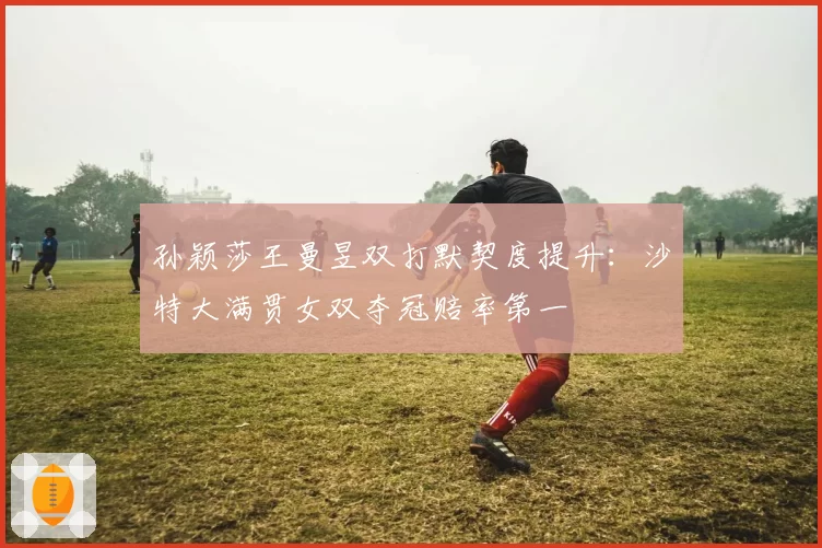 孙颖莎王曼昱双打默契度提升：沙特大满贯女双夺冠赔率第一
