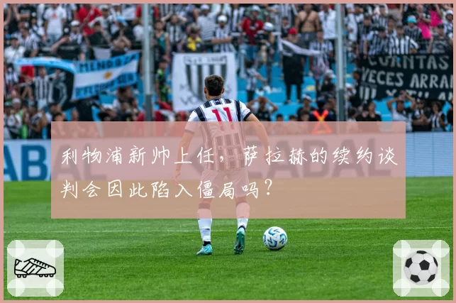 利物浦新帅上任，萨拉赫的续约谈判会因此陷入僵局吗？