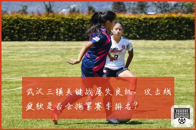 武汉三镇关键战屡失良机，攻击线疲软是否会拖累赛季排名？
