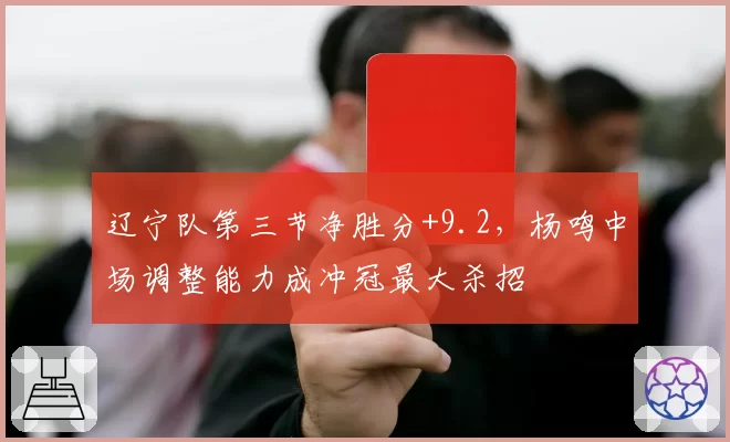 辽宁队第三节净胜分+9.2，杨鸣中场调整能力成冲冠最大杀招