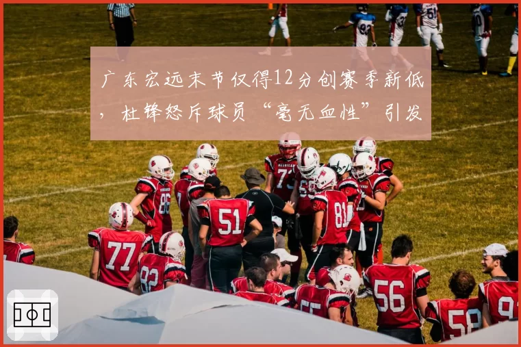 广东宏远末节仅得12分创赛季新低，杜锋怒斥球员“毫无血性”引发热议