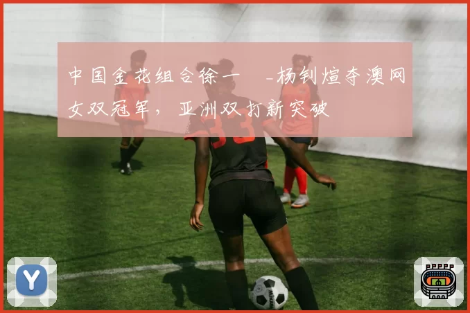 中国金花组合徐一璠_杨钊煊夺澳网女双冠军，亚洲双打新突破