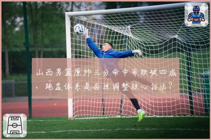 山西男篮原帅三分命中率跌破四成，跑轰体系是否该调整核心打法？