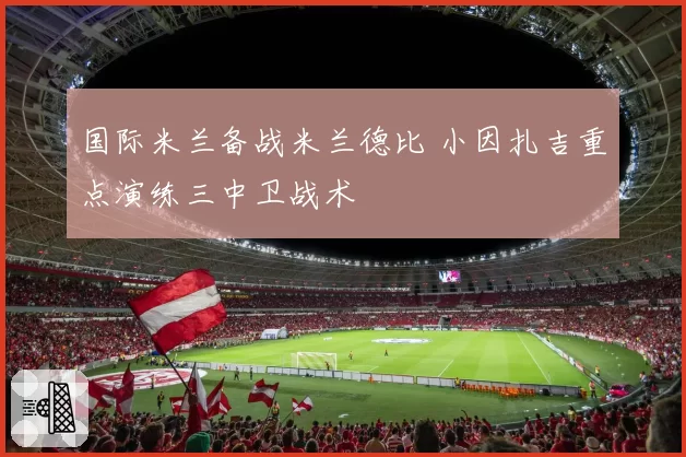 国际米兰备战米兰德比 小因扎吉重点演练三中卫战术