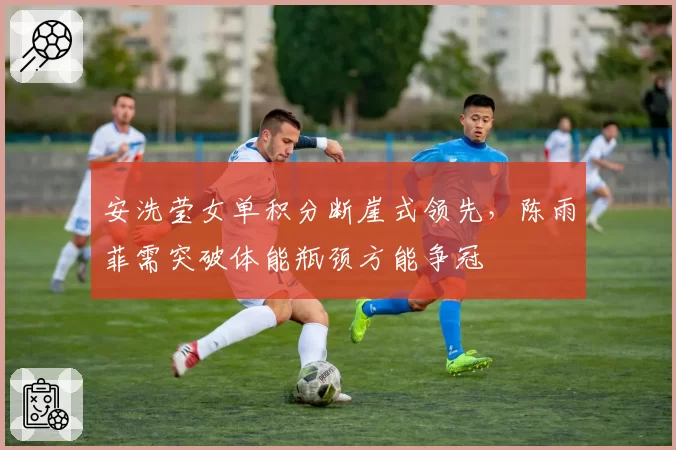 安洗莹女单积分断崖式领先,陈雨菲需突破体能瓶颈方能争冠