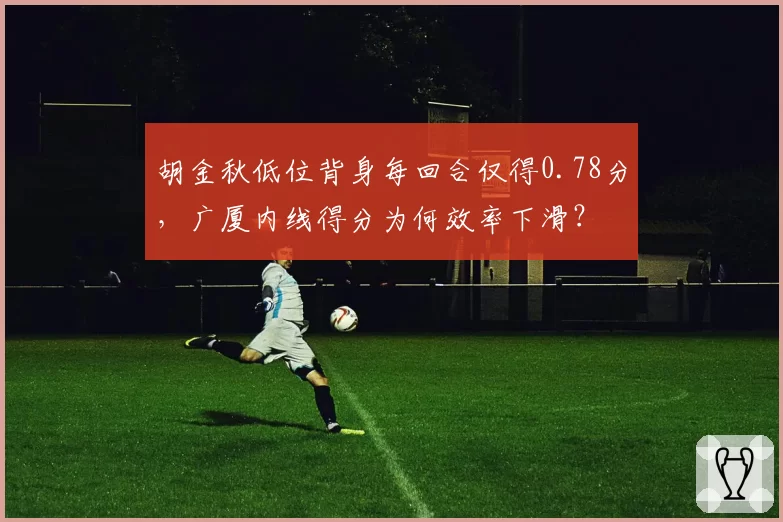 胡金秋低位背身每回合仅得0.78分,广厦内线得分为何效率下滑?
