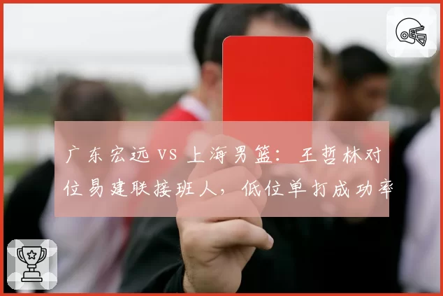 广东宏远 vs 上海男篮：王哲林对位易建联接班人，低位单打成功率决定走势