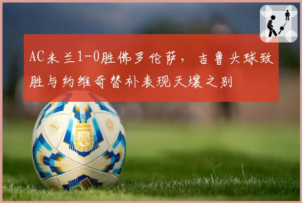AC米兰1-0胜佛罗伦萨,吉鲁头球致胜与约维奇替补表现天壤之别