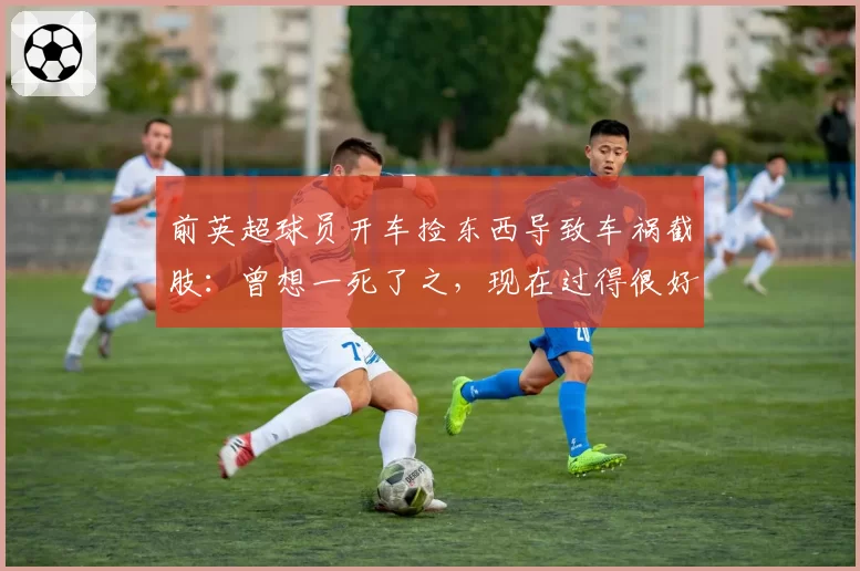 前英超球员开车捡东西导致车祸截肢：曾想一死了之，现在过得很好