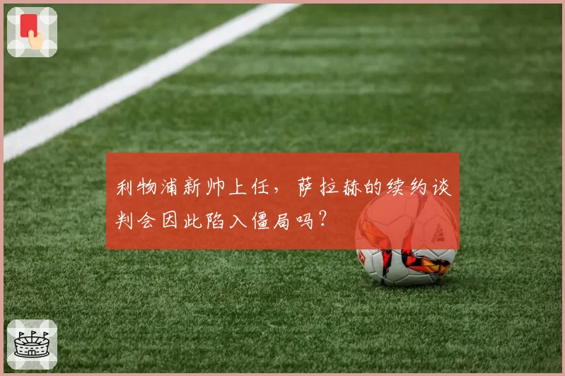 利物浦新帅上任，萨拉赫的续约谈判会因此陷入僵局吗？