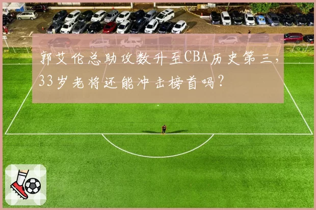 郭艾伦总助攻数升至CBA历史第三，33岁老将还能冲击榜首吗？