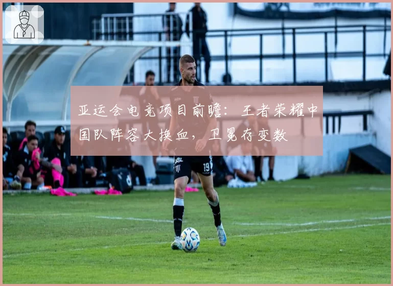 亚运会电竞项目前瞻：王者荣耀中国队阵容大换血，卫冕存变数