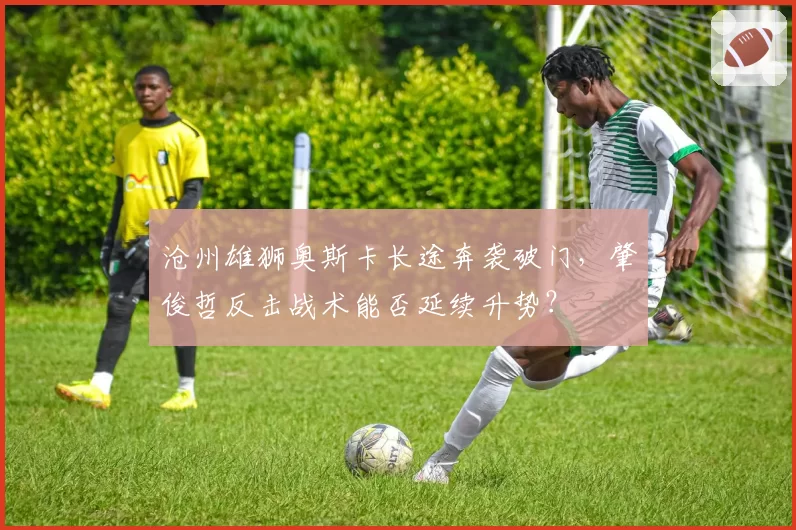 沧州雄狮奥斯卡长途奔袭破门，肇俊哲反击战术能否延续升势？