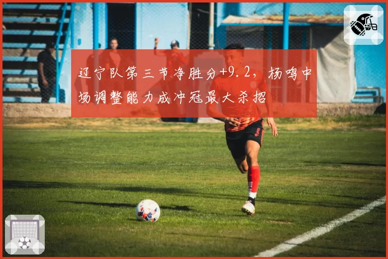 辽宁队第三节净胜分+9.2，杨鸣中场调整能力成冲冠最大杀招