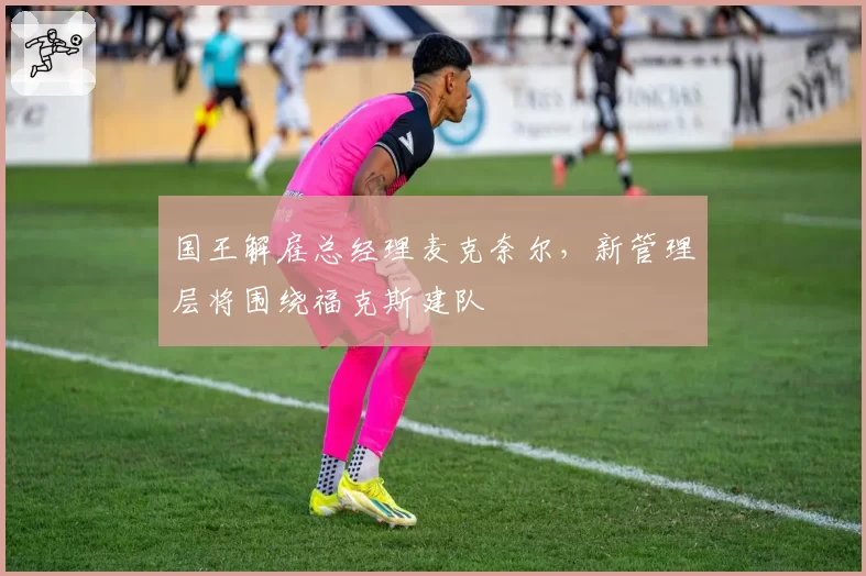 国王解雇总经理麦克奈尔,新管理层将围绕福克斯建队